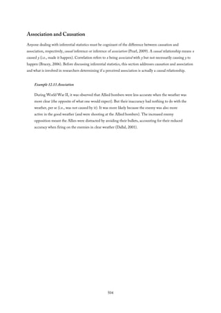 Association and Causation
Anyone dealing with inferential statistics must be cognizant of the difference between causation and
association, respectively, causal inference or inference of association (Pearl, 2009). A causal relationship means x
caused y (i.e., made it happen). Correlation refers to x being associated with y but not necessarily causing y to
happen (Bracey, 2006). Before discussing inferential statistics, this section addresses causation and association
and what is involved in researchers determining if a perceived association is actually a causal relationship.
Example 12.13 Association
During World War II, it was observed that Allied bombers were less accurate when the weather was
more clear (the opposite of what one would expect). But their inaccuracy had nothing to do with the
weather, per se (i.e., was not caused by it). It was more likely because the enemy was also more
active in the good weather (and were shooting at the Allied bombers). The increased enemy
opposition meant the Allies were distracted by avoiding their bullets, accounting for their reduced
accuracy when firing on the enemies in clear weather (Dallal, 2001).
504
 