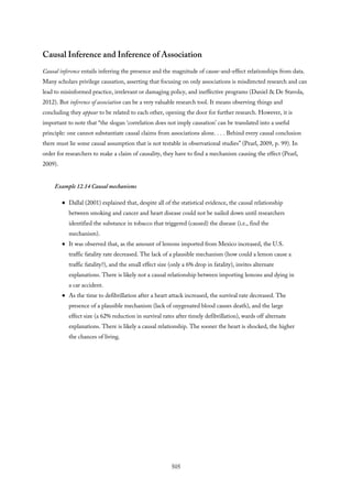 Causal Inference and Inference of Association
Causal inference entails inferring the presence and the magnitude of cause-and-effect relationships from data.
Many scholars privilege causation, asserting that focusing on only associations is misdirected research and can
lead to misinformed practice, irrelevant or damaging policy, and ineffective programs (Daniel & De Stavola,
2012). But inference of association can be a very valuable research tool. It means observing things and
concluding they appear to be related to each other, opening the door for further research. However, it is
important to note that “the slogan ‘correlation does not imply causation’ can be translated into a useful
principle: one cannot substantiate causal claims from associations alone. . . . Behind every causal conclusion
there must lie some causal assumption that is not testable in observational studies” (Pearl, 2009, p. 99). In
order for researchers to make a claim of causality, they have to find a mechanism causing the effect (Pearl,
2009).
Example 12.14 Causal mechanisms
Dallal (2001) explained that, despite all of the statistical evidence, the causal relationship
between smoking and cancer and heart disease could not be nailed down until researchers
identified the substance in tobacco that triggered (caused) the disease (i.e., find the
mechanism).
It was observed that, as the amount of lemons imported from Mexico increased, the U.S.
traffic fatality rate decreased. The lack of a plausible mechanism (how could a lemon cause a
traffic fatality?), and the small effect size (only a 6% drop in fatality), invites alternate
explanations. There is likely not a causal relationship between importing lemons and dying in
a car accident.
As the time to defibrillation after a heart attack increased, the survival rate decreased. The
presence of a plausible mechanism (lack of oxygenated blood causes death), and the large
effect size (a 62% reduction in survival rates after timely defibrillation), wards off alternate
explanations. There is likely a causal relationship. The sooner the heart is shocked, the higher
the chances of living.
505
 