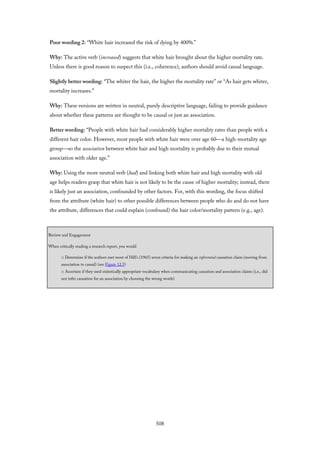 Poor wording 2: “White hair increased the risk of dying by 400%.”
Why: The active verb (increased) suggests that white hair brought about the higher mortality rate.
Unless there is good reason to suspect this (i.e., coherence), authors should avoid causal language.
Slightly better wording: “The whiter the hair, the higher the mortality rate” or “As hair gets whiter,
mortality increases.”
Why: These versions are written in neutral, purely descriptive language, failing to provide guidance
about whether these patterns are thought to be causal or just an association.
Better wording: “People with white hair had considerably higher mortality rates than people with a
different hair color. However, most people with white hair were over age 60—a high-mortality age
group—so the association between white hair and high mortality is probably due to their mutual
association with older age.”
Why: Using the more neutral verb (had) and linking both white hair and high mortality with old
age helps readers grasp that white hair is not likely to be the cause of higher mortality; instead, there
is likely just an association, confounded by other factors. For, with this wording, the focus shifted
from the attribute (white hair) to other possible differences between people who do and do not have
the attribute, differences that could explain (confound) the hair color/mortality pattern (e.g., age).
Review and Engagement
When critically reading a research report, you would
□ Determine if the authors met most of Hill’s (1965) seven criteria for making an inferential causation claim (moving from
association to causal) (see Figure 12.5)
□ Ascertain if they used statistically appropriate vocabulary when communicating causation and association claims (i.e., did
not infer causation for an association by choosing the wrong words)
508
 