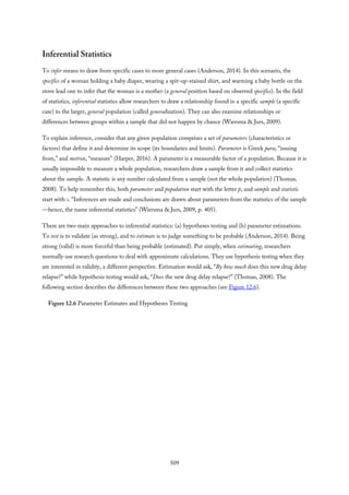 Inferential Statistics
To infer means to draw from specific cases to more general cases (Anderson, 2014). In this scenario, the
specifics of a woman holding a baby diaper, wearing a spit-up-stained shirt, and warming a baby bottle on the
stove lead one to infer that the woman is a mother (a general position based on observed specifics). In the field
of statistics, inferential statistics allow researchers to draw a relationship found in a specific sample (a specific
case) to the larger, general population (called generalization). They can also examine relationships or
differences between groups within a sample that did not happen by chance (Wiersma & Jurs, 2009).
To explain inference, consider that any given population comprises a set of parameters (characteristics or
factors) that define it and determine its scope (its boundaries and limits). Parameter is Greek para, “issuing
from,” and metron, “measure” (Harper, 2016). A parameter is a measurable factor of a population. Because it is
usually impossible to measure a whole population, researchers draw a sample from it and collect statistics
about the sample. A statistic is any number calculated from a sample (not the whole population) (Thomas,
2008). To help remember this, both parameter and population start with the letter p, and sample and statistic
start with s. “Inferences are made and conclusions are drawn about parameters from the statistics of the sample
—hence, the name inferential statistics” (Wiersma & Jurs, 2009, p. 405).
There are two main approaches to inferential statistics: (a) hypotheses testing and (b) parameter estimations.
To test is to validate (as strong), and to estimate is to judge something to be probable (Anderson, 2014). Being
strong (valid) is more forceful than being probable (estimated). Put simply, when estimating, researchers
normally use research questions to deal with approximate calculations. They use hypothesis testing when they
are interested in validity, a different perspective. Estimation would ask, “By how much does this new drug delay
relapse?” while hypothesis testing would ask, “Does the new drug delay relapse?” (Thomas, 2008). The
following section describes the differences between these two approaches (see Figure 12.6).
Figure 12.6 Parameter Estimates and Hypotheses Testing
509
 