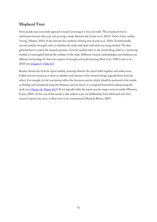 Misplaced Trust
Some people may innocently approach research assuming it is true and valid. This misplaced trust is
unfortunate because they may end up using a weak, flawed study (Locke et al., 2010). Valid is Latin validus,
“strong” (Harper, 2016). It also denotes the condition of being true (Locke et al., 2010). Fundamentally,
internal validity (strength) refers to whether the study truly dealt with what was being studied. The data
gathered have to match the research question. External validity refers to the results being valid (i.e., remaining
truthful or meaningful) beyond the confines of the study. Different research methodologies and traditions use
different terminology for these two aspects of strength and truth/meaning (Hart et al., 1980; Locke et al.,
2010) (see Chapter 8, Table 8.5).
Readers should also look for logical validity, meaning whether the report holds together and makes sense.
Called internal consistency, it refers to whether each element of the research design logically flows from the
others. For example, do the conclusions reflect the discussion points, which should be anchored in the results
or findings and interpreted using the literature and any theory or conceptual framework underpinning the
study (see Chapter 16, Figure 16.2)? If not logically valid, the report may be suspect and not usable (Wiersma
& Jurs, 2009). At the crux of the matter is that authors must not deliberately insert falsehoods into their
research reports; any errors or flaws have to be unintentional (Shank & Brown, 2007).
51
 
