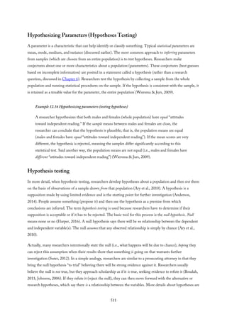 Hypothesizing Parameters (Hypotheses Testing)
A parameter is a characteristic that can help identify or classify something. Typical statistical parameters are
mean, mode, medium, and variance (discussed earlier). The most common approach to inferring parameters
from samples (which are chosen from an entire population) is to test hypotheses. Researchers make
conjectures about one or more characteristics about a population (parameters). These conjectures (best guesses
based on incomplete information) are posited in a statement called a hypothesis (rather than a research
question, discussed in Chapter 6). Researchers test the hypothesis by collecting a sample from the whole
population and running statistical procedures on the sample. If the hypothesis is consistent with the sample, it
is retained as a tenable value for the parameter, the entire population (Wiersma & Jurs, 2009).
Example 12.16 Hypothesizing parameters (testing hypotheses)
A researcher hypothesizes that both males and females (whole population) have equal “attitudes
toward independent reading.” If the sample means between males and females are close, the
researcher can conclude that the hypothesis is plausible; that is, the population means are equal
(males and females have equal “attitudes toward independent reading”). If the mean scores are very
different, the hypothesis is rejected, meaning the samples differ significantly according to this
statistical test. Said another way, the population means are not equal (i.e., males and females have
different “attitudes toward independent reading”) (Wiersma & Jurs, 2009).
Hypothesis testing
In more detail, when hypothesis testing, researchers develop hypotheses about a population and then test them
on the basis of observations of a sample drawn from that population (Ary et al., 2010). A hypothesis is a
supposition made by using limited evidence and is the starting point for further investigation (Anderson,
2014). People assume something (propose it) and then use the hypothesis as a premise from which
conclusions are inferred. The term hypothesis testing is used because researchers have to determine if their
supposition is acceptable or if it has to be rejected. The basic tool for this process is the null hypothesis. Null
means none or no (Harper, 2016). A null hypothesis says there will be no relationship between the dependent
and independent variable(s). The null assumes that any observed relationship is simply by chance (Ary et al.,
2010).
Actually, many researchers intentionally state the null (i.e., what happens will be due to chance), hoping they
can reject this assumption when their results show that something is going on that warrants further
investigation (Suter, 2012). In a simple analogy, researchers are similar to a prosecuting attorney in that they
bring the null hypothesis “to trial” believing there will be strong evidence against it. Researchers usually
believe the null is not true, but they approach scholarship as if it is true, seeking evidence to refute it (Boudah,
2011; Johnson, 2006). If they refute it (reject the null), they can then move forward with the alternative or
research hypotheses, which say there is a relationship between the variables. More details about hypotheses are
511
 