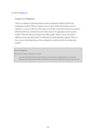 provided in Chapter 14.
Example 12.17 Null hypothesis
“There is no significant relationship between solvency (dependent variable) and debt load
(independent variable).” Whatever happens is due to chance. If this null statement cannot be
retained (i.e., it turns out that more than chance is involved), it means that solvency may actually be
affected by debt load, a result that warrants further research. An appropriate research question
would be “How does debt load (owing money) affect people’s ability to remain solvent (have
sufficient money to pay debts owed)?” An alternative (research) hypothesis might be “There is a
direct, inverse relationship between solvency (dependent variable) and debt load (independent
variable).”
Review and Engagement
When critically reading a research report, you would
□ Ascertain if the authors clearly listed their null and/or research hypotheses, numbering them for ease of reference
□ Determine if they clearly reported whether the hypotheses were supported or refuted; did they accept or reject the null?
512
 