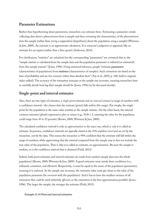 Parameter Estimations
Rather than hypothesizing about parameters, researchers can estimate them. Estimating a parameter entails
collecting data about a phenomenon from a sample and then estimating the characteristics of the phenomenon
from the sample (rather than testing a supposition [hypothesis] about the population using a sample) (Wiersma
& Jurs, 2009). An estimate is an approximate calculation. It is someone’s judgment or appraisal, like an
estimate for car repairs (rather than a firm quote) (Anderson, 2014).
For clarification, “statistics” are calculated, but the corresponding “parameters” are estimated; that is, the
“sample statistic is calculated from the sample data and the population parameter is inferred (or estimated)
from this sample statistic” (Jones, 1996). Using statistical inference, people “estimate parameters
(characteristics of populations) from statistics (characteristics of samples). Such estimations are based on the
laws of probability and are best estimates rather than absolute facts” (Ary et al., 2010, p. 148, bold in original,
italics added). The accuracy of the estimation increases as the sample size increases, meaning researchers have
to carefully decide how big their sample should be (Jones, 1996) (to be discussed shortly).
Single-point and interval estimates
Also, there are two types of estimates, a single-point estimate and an interval estimate (a range of numbers with
a confidence interval—the chance that the estimate [point] falls within this range). Put simply, the single
point for the population is the same value number as the sample statistic. On the other hand, the interval
contains estimates (plural) expressed as plus or minus (e.g., 50 lb ± 5, meaning the value for the population
could range from 45 to 55 pounds) (Brown, 2009; Wiersma & Jurs, 2009).
The calculated confidence interval is only an approximation to the exact one, which is why it is called an
estimate. In practice, confidence intervals are typically stated at the 95% confidence level and are set by the
researcher, not by the data. This means the researcher is 95% confident that the estimate will fall within the
range of numbers, while appreciating that the interval computed from the sample may in fact not include the
true value of the population. That is why it is called an estimate, an approximation. Because the sample is
random, so is the confidence interval that is obtained (Field, 2013).
Indeed, both point estimates and interval estimates are made from random sample data (not the whole
population) (Brown, 2009; Wiersma & Jurs, 2009). A good estimator must satisfy three conditions (i.e.,
unbiased, consistent, and efficient). Respectively, it must be equal to the mean of the population (parameter),
meaning it is unbiased. As the sample size increases, the estimator value must get closer to the value of the
population parameter (be consistent with the population). And it has to have the smallest variance of all
estimators that could be used (relatively efficient, so the estimation is the best approximation possible) (Jones,
1996). The larger the sample, the stronger the estimate (Field, 2013).
Example 12.18 Point and interval estimation
513
 