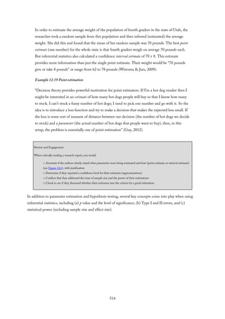 In order to estimate the average weight of the population of fourth graders in the state of Utah, the
researcher took a random sample from this population and then inferred (estimated) the average
weight. She did this and found that the mean of her random sample was 70 pounds. The best point
estimate (one number) for the whole state is that fourth graders weigh on average 70 pounds each.
But inferential statistics also calculated a confidence interval estimate of 70 ± 8. This estimate
provides more information than just the single point estimate. Their weight would be “70 pounds
give or take 8 pounds” or range from 62 to 78 pounds (Wiersma & Jurs, 2009).
Example 12.19 Point estimation
“Decision theory provides powerful motivation for point estimators. If I’m a hot dog vendor then I
might be interested in an estimate of how many hot dogs people will buy so that I know how many
to stock. I can’t stock a fuzzy number of hot dogs; I need to pick one number and go with it. So the
idea is to introduce a loss function and try to make a decision that makes the expected loss small. If
the loss is some sort of measure of distance between our decision (the number of hot dogs we decide
to stock) and a parameter (the actual number of hot dogs that people want to buy), then, in this
setup, the problem is essentially one of point estimation” (Guy, 2012).
Review and Engagement
When critically reading a research report, you would
□ Ascertain if the authors clearly stated what parameters were being estimated and how (point estimate or interval estimate)
(see Figure 12.6), with justification
□ Determine if they reported a confidence level for their estimates (approximations)
□ Confirm that they addressed the issue of sample size and the power of their estimations
□ Check to see if they discussed whether their estimator met the criteria for a good estimation
In addition to parameter estimation and hypothesis testing, several key concepts come into play when using
inferential statistics, including (a) p value and the level of significance, (b) Type I and II errors, and (c)
statistical power (including sample size and effect size).
514
 
