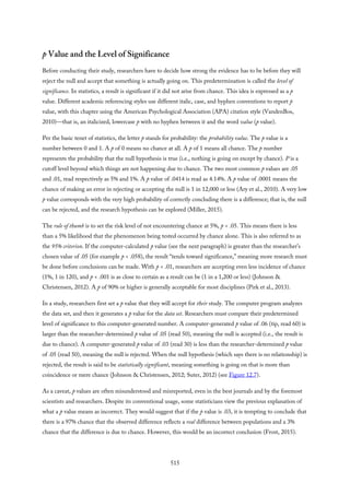 p Value and the Level of Significance
Before conducting their study, researchers have to decide how strong the evidence has to be before they will
reject the null and accept that something is actually going on. This predetermination is called the level of
significance. In statistics, a result is significant if it did not arise from chance. This idea is expressed as a p
value. Different academic referencing styles use different italic, case, and hyphen conventions to report p
value, with this chapter using the American Psychological Association (APA) citation style (VandenBos,
2010)—that is, an italicized, lowercase p with no hyphen between it and the word value (p value).
Per the basic tenet of statistics, the letter p stands for probability: the probability value. The p value is a
number between 0 and 1. A p of 0 means no chance at all. A p of 1 means all chance. The p number
represents the probability that the null hypothesis is true (i.e., nothing is going on except by chance). P is a
cutoff level beyond which things are not happening due to chance. The two most common p values are .05
and .01, read respectively as 5% and 1%. A p value of .0414 is read as 4.14%. A p value of .0001 means the
chance of making an error in rejecting or accepting the null is 1 in 12,000 or less (Ary et al., 2010). A very low
p value corresponds with the very high probability of correctly concluding there is a difference; that is, the null
can be rejected, and the research hypothesis can be explored (Miller, 2015).
The rule of thumb is to set the risk level of not encountering chance at 5%, p < .05. This means there is less
than a 5% likelihood that the phenomenon being tested occurred by chance alone. This is also referred to as
the 95% criterion. If the computer-calculated p value (see the next paragraph) is greater than the researcher’s
chosen value of .05 (for example p < .058), the result “tends toward significance,” meaning more research must
be done before conclusions can be made. With p < .01, researchers are accepting even less incidence of chance
(1%, 1 in 120), and p < .001 is as close to certain as a result can be (1 in a 1,200 or less) (Johnson &
Christensen, 2012). A p of 90% or higher is generally acceptable for most disciplines (Pirk et al., 2013).
In a study, researchers first set a p value that they will accept for their study. The computer program analyzes
the data set, and then it generates a p value for the data set. Researchers must compare their predetermined
level of significance to this computer-generated number. A computer-generated p value of .06 (tip, read 60) is
larger than the researcher-determined p value of .05 (read 50), meaning the null is accepted (i.e., the result is
due to chance). A computer-generated p value of .03 (read 30) is less than the researcher-determined p value
of .05 (read 50), meaning the null is rejected. When the null hypothesis (which says there is no relationship) is
rejected, the result is said to be statistically significant, meaning something is going on that is more than
coincidence or mere chance (Johnson & Christensen, 2012; Suter, 2012) (see Figure 12.7).
As a caveat, p values are often misunderstood and misreported, even in the best journals and by the foremost
scientists and researchers. Despite its conventional usage, some statisticians view the previous explanation of
what a p value means as incorrect. They would suggest that if the p value is .03, it is tempting to conclude that
there is a 97% chance that the observed difference reflects a real difference between populations and a 3%
chance that the difference is due to chance. However, this would be an incorrect conclusion (Frost, 2015).
515
 