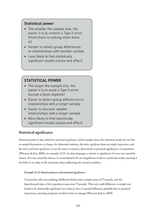 Statistical significance
Statistical power is also related to statistical significance, which simply means the statistical results are not due
to sample fluctuations or chance. In inferential statistics, the term significant does not imply importance, and
the term statistical significance is not the same as research, theoretical, or practical significance or importance
(Wiersma & Jurs, 2009); see example 12.21. In plain language, a statistic is significant if it was not caused by
chance. If it was caused by chance, it is considered to be an insignificant result in a particular study, meaning it
has little to no value to the researcher when addressing the research problem.
Example 12.21 Statistical power and statistical significance
A researcher who was studying childhood obesity had a sample mean of 77 pounds, and the
hypothesized value of the population mean was 75 pounds. This very small difference in weight was
found to be statistically significant (not chance), but a 2-pound difference probably has no practical
importance, meaning programs would not have to change (Wiersma & Jurs, 2009).
520
 