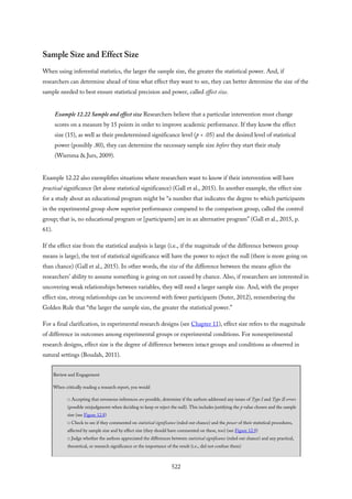 Sample Size and Effect Size
When using inferential statistics, the larger the sample size, the greater the statistical power. And, if
researchers can determine ahead of time what effect they want to see, they can better determine the size of the
sample needed to best ensure statistical precision and power, called effect size.
Example 12.22 Sample and effect size Researchers believe that a particular intervention must change
scores on a measure by 15 points in order to improve academic performance. If they know the effect
size (15), as well as their predetermined significance level (p < .05) and the desired level of statistical
power (possibly .80), they can determine the necessary sample size before they start their study
(Wiersma & Jurs, 2009).
Example 12.22 also exemplifies situations where researchers want to know if their intervention will have
practical significance (let alone statistical significance) (Gall et al., 2015). In another example, the effect size
for a study about an educational program might be “a number that indicates the degree to which participants
in the experimental group show superior performance compared to the comparison group, called the control
group; that is, no educational program or [participants] are in an alternative program” (Gall et al., 2015, p.
61).
If the effect size from the statistical analysis is large (i.e., if the magnitude of the difference between group
means is large), the test of statistical significance will have the power to reject the null (there is more going on
than chance) (Gall et al., 2015). In other words, the size of the difference between the means affects the
researchers’ ability to assume something is going on not caused by chance. Also, if researchers are interested in
uncovering weak relationships between variables, they will need a larger sample size. And, with the proper
effect size, strong relationships can be uncovered with fewer participants (Suter, 2012), remembering the
Golden Rule that “the larger the sample size, the greater the statistical power.”
For a final clarification, in experimental research designs (see Chapter 11), effect size refers to the magnitude
of difference in outcomes among experimental groups or experimental conditions. For nonexperimental
research designs, effect size is the degree of difference between intact groups and conditions as observed in
natural settings (Boudah, 2011).
Review and Engagement
When critically reading a research report, you would
□ Accepting that erroneous inferences are possible, determine if the authors addressed any issues of Type I and Type II errors
(possible misjudgments when deciding to keep or reject the null). This includes justifying the p value chosen and the sample
size (see Figure 12.8)
□ Check to see if they commented on statistical significance (ruled out chance) and the power of their statistical procedures,
affected by sample size and by effect size (they should have commented on these, too) (see Figure 12.9)
□ Judge whether the authors appreciated the differences between statistical significance (ruled out chance) and any practical,
theoretical, or research significance or the importance of the result (i.e., did not confuse them)
522
 