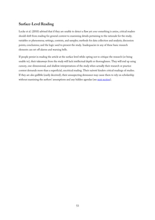 Surface-Level Reading
Locke et al. (2010) advised that if they are unable to detect a flaw yet sense something is amiss, critical readers
should shift from reading for general content to examining details pertaining to the rationale for the study;
variables or phenomena; settings, contexts, and samples; methods for data collection and analysis; discussion
points; conclusions; and the logic used to present the study. Inadequacies in any of these basic research
elements can set off alarms and warning bells.
If people persist in reading the article at the surface level while opting not to critique the research (or being
unable to), their takeaways from the study will lack intellectual depth or thoroughness. They will end up using
cursory, one-dimensional, and shallow interpretations of the study when actually their research or practice
context demands more than a superficial, uncritical reading. Their naïveté hinders critical readings of studies.
If they are also gullible (easily deceived), their unsuspecting demeanor may cause them to rely on scholarship
without examining the authors’ assumptions and any hidden agendas (see next section).
53
 