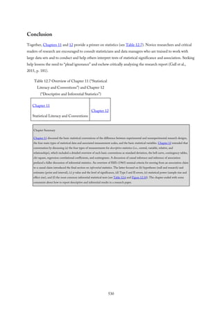 Conclusion
Together, Chapters 11 and 12 provide a primer on statistics (see Table 12.7). Novice researchers and critical
readers of research are encouraged to consult statisticians and data managers who are trained to work with
large data sets and to conduct and help others interpret tests of statistical significance and association. Seeking
help lessens the need to “plead ignorance” and eschew critically analyzing the research report (Gall et al.,
2015, p. 181).
Table 12.7 Overview of Chapter 11 (“Statistical
Literacy and Conventions”) and Chapter 12
(“Descriptive and Inferential Statistics”)
Chapter 11
Statistical Literacy and Conventions
Chapter 12
Chapter Summary
Chapter 11 discussed the basic statistical conventions of the difference between experimental and nonexperimental research designs,
the four main types of statistical data and associated measurement scales, and the basic statistical variables. Chapter 12 extended that
conversation by discussing (a) the four types of measurements for descriptive statistics (i.e., central, variable, relative, and
relationships), which included a detailed overview of such basic conventions as standard deviation, the bell curve, contingency tables,
chi-square, regression correlational coefficients, and scattergrams. A discussion of causal inference and inference of association
prefaced a fuller discussion of inferential statistics. An overview of Hill’s (1965) seminal criteria for moving from an association claim
to a causal claim introduced the final section on inferential statistics. The latter focused on (b) hypotheses (null and research) and
estimates (point and interval), (c) p value and the level of significance, (d) Type I and II errors, (e) statistical power (sample size and
effect size), and (f) the most common inferential statistical tests (see Table 12.6 and Figure 12.10). The chapter ended with some
comments about how to report descriptive and inferential results in a research paper.
530
 