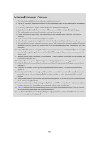 Review and Discussion Questions
1. What is the fundamental difference between descriptive and inferential statistics?
2. What are the four types of measurements common to descriptive statistics, and what is the intent of each one (i.e., “gives a sense of
________”)?
3. For measures of central tendencies, why does it matter which of three different statistics is reported?
4. Explain the principle illustrated by the normal bell curve. What about a skewed bell curve? Explain this in plain language.
5. Why would researchers or practitioners be interested in measures of relative standing?
6. Compare and contrast the insights gained from contingency tables versus regression analysis (coefficients) (two measures of
relationships).
7. Explain to someone else how to interpret a scatterplot or a scattergram.
8. Authors have three strategies for reporting descriptive statistic results in their paper. Identify and elaborate on each one.
9. What is the difference between “an association between two variables” and “a causation effect between two variables”? Why is there
such a slippery slope when reporting these statistical claims? People often dismiss association claims as not important. Why is this
shortsighted?
10. Explain Hill’s (1965) criteria for moving with confidence from an association to a cause-and-effect claim. Why is the onus on the
researchers/authors to get this right (to not overstate their claim)? What strategy can they use so as to not miscommunicate their
statistical result?
11. Descriptive statistics pertain to just the data in a particular study. To what do inferential statistics apply? Why do researchers have
to make inferences from their data?
12. Compare and contrast the process of hypothesizing parameters (testing a hypothesis) versus estimating parameters.
13. Explain the difference between a null hypothesis and the research (alternative) hypothesis, in plain language, so someone else can
understand it.
14. Explain what the concept of statistical significance means when using inferential statistics. How is this different from practical
significance?
15. Inferential statistics involves two p values (p stands for probability), one created by the researcher before data collection and one
generated by computer software from the data. Explain how these two p values are used to determine if a result is statistically
significant.
16. Researchers draw inferences from their results when analyzing numbers. Explain the two types of errors they can make during this
process and why avoiding them matters.
17. Inferential statistics is concerned with statistical power. Explain this concept. What can researchers do to make sure the statistical
procedures they run on their numerical data are powerful enough to detect a cause-and-effect claim?
18. Table 12.6 explains the four most common inferential statistical tests. Identify them, explaining the intent of each one. Compare
and contrast inferential statistical tests with descriptive statistical tests.
19. A set of statistical shorthand conventions has been developed to help report inferential statistics. Identify five of the most common
conventions and explain each one (e.g., p, F).
531
 