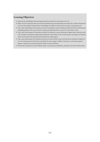 Learning Objectives
Appreciate the methodological and etymological distinction between the words findings and results
Respect the lack of agreement about, but necessity for dealing with, presenting findings and results with or without interpretation,
and accept that qualitative and quantitative methodologies have different conventions for this aspect of reporting research
Gain a deep understanding of the reporting conventions for qualitative research, including the distinction between describing and
interpreting qualitative data, the protocols for reporting and supporting themes, and the role of the literature review
Gain a deep understanding of the reporting conventions for quantitative research, including the slippery slope of reporting results
with and without interpretation; dealing with comprehensive results (relative to the research question), missing data, and negative
results; and the protocols for reporting numerical results (text, tables, figures)
Gain a deep understanding of the reporting conventions for mixed methods research; describe why the principle of integration is
the crux of reporting mixed methods data, and explain the many strategies available to researchers to ensure that integration
happens; compare and contrast strand-specific inferences and meta-inferences
Demonstrate an appreciation for the challenges unique to reporting each of qualitative, quantitative, and mixed methods studies
533
 