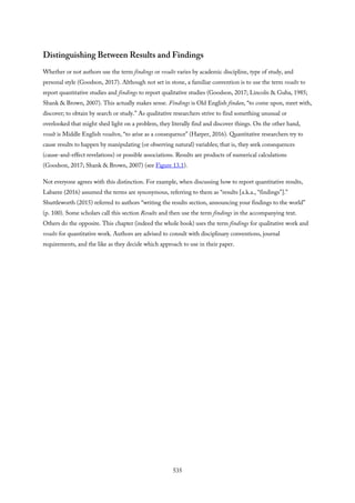 Distinguishing Between Results and Findings
Whether or not authors use the term findings or results varies by academic discipline, type of study, and
personal style (Goodson, 2017). Although not set in stone, a familiar convention is to use the term results to
report quantitative studies and findings to report qualitative studies (Goodson, 2017; Lincoln & Guba, 1985;
Shank & Brown, 2007). This actually makes sense. Findings is Old English findan, “to come upon, meet with,
discover; to obtain by search or study.” As qualitative researchers strive to find something unusual or
overlooked that might shed light on a problem, they literally find and discover things. On the other hand,
result is Middle English resulten, “to arise as a consequence” (Harper, 2016). Quantitative researchers try to
cause results to happen by manipulating (or observing natural) variables; that is, they seek consequences
(cause-and-effect revelations) or possible associations. Results are products of numerical calculations
(Goodson, 2017; Shank & Brown, 2007) (see Figure 13.1).
Not everyone agrees with this distinction. For example, when discussing how to report quantitative results,
Labaree (2016) assumed the terms are synonymous, referring to them as “results [a.k.a., “findings”].”
Shuttleworth (2015) referred to authors “writing the results section, announcing your findings to the world”
(p. 100). Some scholars call this section Results and then use the term findings in the accompanying text.
Others do the opposite. This chapter (indeed the whole book) uses the term findings for qualitative work and
results for quantitative work. Authors are advised to consult with disciplinary conventions, journal
requirements, and the like as they decide which approach to use in their paper.
535
 