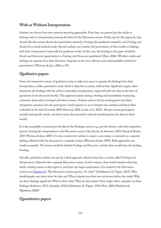 With or Without Interpretation
Authors can choose from two common reporting approaches. First, they can present just the results or
findings with no interpretation, leaving the latter for the Discussion section. If they opt for this approach, they
should title this section Results (for quantitative research), Findings (for qualitative research), and Findings and
Results for a mixed methods study. Second, authors can combine the presentation of their results or findings
with their interpretation (especially for qualitative work). In this case, the heading in the paper should be
Results and Discussion (quantitative) or Findings and Discussion (qualitative) (Bem, 2004). Whether results and
findings are separate from their discussion “depends on the most effective and understandable method for
presentation” (Wiersma & Jurs, 2009, p. 89).
Qualitative papers
Given the interpretive nature of qualitative work, it makes less sense to separate the findings from their
interpretation, unlike quantitative work, which is objective in nature, without bias. Qualitative papers often
interweave the findings with the author’s immediate interpretation, supported with raw data in the form of
quotations (to be discussed shortly). This approach entails stating a finding and immediately interjecting
comments about why it emerged and what it means. Authors achieve this by weaving prose text (their
interpretive narrative) into the participants’ words (quotes) so as to interpret any manifest and latent ideas
embedded in the data (Creswell, 2009; Hancock, 2002; Locke et al., 2010). Manifest means participants
actually used specific words, and latent means the researchers inferred something from the data set (their
words).
It is also acceptable to present just the data in the Findings section (e.g., just the themes, with their supportive
quotes), leaving the interpretation to the Discussion section (Ary, Jacobs, & Sorensen, 2010; Shank & Brown,
2007; Wiersma & Jurs, 2009). It is also common for authors to report a case study or a narrative as a separate
finding, followed with the discussion in a separate section (Wiersma & Jurs, 2009). Both approaches are
totally acceptable. The former would be labeled Findings and Discussion, and the latter would have the heading
Findings.
Actually, qualitative authors can opt for a third approach, wherein they have a section called Findings and
Interpretation, followed with a separate Discussion section. In this instance, they would interpret what they
think a finding means as they report it, and leave any larger examination of its import to the Discussion
section (see Chapter 14). The Discussion section queries, “So what?” (Geletkanycz & Tepper, 2012). Why
should people care about what the data say? What is known now that was not known before this study? Why
are these findings significant? What is their value? Why do they matter? How might others capitalize on these
findings (Anderson, 2015; Annesley, 2010; Geletkanycz & Tepper, 2012; Hess, 2004; Matthews &
Matthews, 2008)?
Quantitative papers
537
 