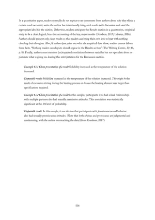 In a quantitative paper, readers normally do not expect to see comments from authors about why they think a
certain result occurred, unless the author has intentionally integrated results with discussion and used the
appropriate label for the section. Otherwise, readers anticipate the Results section in a quantitative, empirical
study to be a clear, logical, bias-free accounting of the key, major results (Goodson, 2017; Labaree, 2016).
Authors should present only clean results so that readers can bring their own lens to bear with nothing
clouding their thoughts. Also, if authors just point out what the empirical data show, readers cannot debate
these facts. “Nothing readers can dispute should appear in the Results section” (The Writing Center, 2014b,
p. 8). Finally, authors must mention (un)expected correlations between variables but not speculate about or
postulate what is going on, leaving this interpretation for the Discussion section.
Example 13.1 Clean presentation of a result Solubility increased as the temperature of the solution
increased.
Disputable result: Solubility increased as the temperature of the solution increased. This might be the
result of excessive stirring during the heating process or because the heating element was larger than
specifications required.
Example 13.2 Clean presentation of a result In this sample, participants who had sexual relationships
with multiple partners also had sexually permissive attitudes. This association was statistically
significant at the .01 level of probability.
Disputable result: In this sample, it was obvious that participants with promiscuous sexual behavior
also had sexually promiscuous attitudes. (Note that both obvious and promiscuous are judgmental and
condemning, with the author overreaching the data) (from Goodson, 2017).
538
 