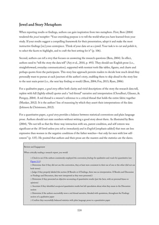 Jewel and Story Metaphors
When reporting results or findings, authors can gain inspiration from two metaphors. First, Bem (2004)
tendered the jewel metaphor: “Your overriding purpose is to tell the world what you have learned from your
study. If your results suggest a compelling framework for their presentation, adopt it and make the most
instructive findings [sic] your centerpiece. Think of your data set as a jewel. Your task is to cut and polish it,
to select the facets to highlight, and to craft the best setting for it” (p. 106).
Second, authors can tell a story that focuses on answering the research questions (Bem, 2004). In effect,
authors need to “tell the story the data tell” (Ary et al., 2010, p. 493). They should use English prose (i.e.,
straightforward, everyday communication), supported with nontext tools like tables, figures, and charts and
perhaps quotes from the participants. This story line approach permits readers to decide how much detail they
personally want to pursue at each juncture of the author’s story, enabling them to skip ahead in the story line
to the next main point (i.e., the next key finding or result) (Bem, 2004; Fox, 2013; Ryan, 2006).
For a qualitative paper, a good story offers both clarity and vivid descriptions of the story the research data tell,
replete with full (lightly edited) quotes and a “red thread” narrative and interpretation (Choudhuri, Glauser, &
Peregoy, 2004). A red thread is a weaver’s reference to a critical thread that holds the entire fabric together
(Munker, 2012). It is the authors’ line of reasoning by which they assert their interpretations of the data
(Johnson & Christensen, 2012).
For a quantitative paper, a good story provides a balance between statistical conventions and plain language
prose. Authors should not state numbers without writing a good story about them. As illustrated by Bem
(2004), “Do not tell us that the three-way interaction with sex, parent condition, and self-esteem was
significant at the .05 level unless you tell us immediately and in English [emphasis added] that men are less
expressive than women in the negative conditions if the father watches—but only for men with low self-
esteem” (p. 135). He posited that authors and their prose are the masters and the statistics are the slaves.
Review and Engagement
When critically reading a research report, you would
□ Check to see if the authors consistently employed the convention findings for qualitative and results for quantitative (see
Figure 13.1)
□ Determine that if they did not use this convention, they at least were consistent in their use of one or the other (did not use
both terms)
□ Judge if they properly labeled this section (If Results or if Findings, there was no interpretation. If Results and Discussion
or Findings and Discussion, data were interpreted as they were presented.)
□ Determine if they presented an objective accounting of quantitative results (just the facts, with no personal biases or
opinions)
□ Ascertain if they identified unexpected quantitative results but left speculation about what they mean to the Discussion
section
□ Determine if the authors successfully wove a red thread narrative, blended with quotations, throughout the Findings
section of a qualitative paper
□ Confirm they successfully balanced statistics with plain language prose in a quantitative paper
539
 
