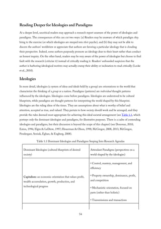 Reading Deeper for Ideologies and Paradigms
At a deeper level, uncritical readers may approach a research report unaware of the power of ideologies and
paradigms. The consequences of this can cut two ways: (a) Readers may be unaware of which paradigm they
bring to the exercise (or which ideologies are steeped into their psyche), and (b) they may not be able to
discern the authors’ worldview or appreciate that authors are favoring a particular ideology that is clouding
their perspective. Indeed, some authors purposely promote an ideology dear to their heart rather than conduct
an honest inquiry. On the other hand, readers may be very aware of the power of ideologies but choose to find
fault with the research (criticize it) instead of critically reading it. Readers’ unfounded suspicion that the
author is harboring ideological motives may actually cramp their ability or inclination to read critically (Locke
et al., 2010).
Ideologies
In more detail, ideologies (a system of ideas and ideals held by a group) are orientations to the world that
characterize the thinking of a group or a nation. Paradigms (patterns) are individual thought patterns
influenced by the ideologies. Ideologies come before paradigms. Ideologies are understood to be cultural
blueprints, while paradigms are thought patterns for interpreting the world shaped by this blueprint.
Ideologies are the ruling ideas of the times. They are assumptions about what is worthy of belief and
attention, accepted as true, and valued. They pertain to how society should work and be arranged, and they
provide the rules deemed most appropriate for achieving this ideal societal arrangement (see Table 1.1, which
portrays only the dominant ideologies and paradigms, for illustrative purposes. There is a cadre of contending
ideologies and paradigms, but their discussion is beyond the scope of this chapter) (see Donovan, 2010;
Eaton, 1996; Elgin & LeDrew, 1997; Heuerman & Olson, 1998; McGregor, 2008, 2013; McGregor,
Pendergast, Seniuk, Eghan, & Engberg, 2008).
Table 1.1 Dominant Ideologies and Paradigms Seeping Into Research Agendas
Dominant Ideologies (cultural blueprints of desired
society)
Attendant Paradigms (perspectives on a
world shaped by the ideologies)
Capitalism: an economic orientation that values profit,
wealth accumulation, growth, production, and
technological progress
• Control, mastery, management, and
efficiency
• Property ownership, dominance, profit,
and competition
• Mechanistic orientation, focused on
parts (rather than holistic)
• Transmissions and transactions
54
 