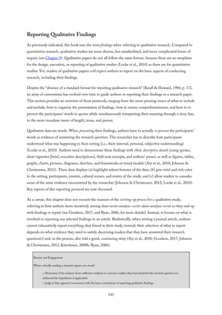 Reporting Qualitative Findings
As previously indicated, this book uses the term findings when referring to qualitative research. Compared to
quantitative research, qualitative studies are more diverse, less standardized, and more complicated forms of
inquiry (see Chapter 9). Qualitative papers do not all follow the same format, because there are no templates
for the design, execution, or reporting of qualitative studies (Locke et al., 2010) as there are for quantitative
studies. Yet, readers of qualitative papers will expect authors to report on the basic aspects of conducting
research, including their findings.
Despite the “absence of a standard format for reporting qualitative research” (Knafl & Howard, 1984, p. 17),
an array of conventions has evolved over time to guide authors in reporting their findings in a research paper.
This section provides an overview of those protocols, ranging from the more pressing issues of what to include
and exclude, how to organize the presentation of findings, how to ensure comprehensiveness, and how to re-
present the participants’ words in quotes while simultaneously interpreting their meaning through a story line,
to the more mundane issues of length, tense, and person.
Qualitative data are words. When presenting their findings, authors have to actually re-present the participants’
words as evidence of answering the research question. The researcher has to describe how participants
understood what was happening in their setting (i.e., their internal, personal, subjective understanding)
(Locke et al., 2010). Authors need to demonstrate these findings with thick, descriptive details (using quotes,
short vignettes [brief, evocative descriptions], field note excerpts, and authors’ prose), as well as figures, tables,
graphs, charts, pictures, diagrams, sketches, and frameworks or visual models (Ary et al., 2010; Johnson &
Christensen, 2012). These data displays (a) highlight salient features of the data; (b) give vivid and rich color
to the setting, participants, context, cultural scenes, and events of the study; and (c) allow readers to consider
some of the same evidence encountered by the researcher (Johnson & Christensen, 2012; Locke et al., 2010).
Key aspects of this reporting protocol are now discussed.
As a caveat, this chapter does not recount the nuances of the writing-up process for a qualitative study,
referring to how authors move iteratively among data–write–analyze–write–data–analyze–write so they end up
with findings to report (see Goodson, 2017, and Ryan, 2006, for more details). Instead, it focuses on what is
involved in reporting any selected findings in an article. Realistically, when writing a journal article, authors
cannot exhaustively report everything they found in their study; instead, their selection of what to report
depends on what evidence they need to satisfy discerning readers that they have answered their research
question(s) and, in the process, also told a good, convincing story (Ary et al., 2010; Goodson, 2017; Johnson
& Christensen, 2012; Kretchmer, 2008b; Ryan, 2006).
Review and Engagement
When critically reading a research report, you would
□ Determine if the authors chose sufficient evidence to convince readers they had answered the research question (or
addressed the hypotheses if applicable)
□ Judge if they appeared conversant with the basic conventions of reporting qualitative findings
541
 