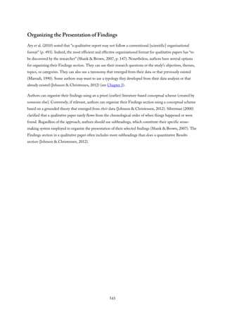 Organizing the Presentation of Findings
Ary et al. (2010) noted that “a qualitative report may not follow a conventional [scientific] organizational
format” (p. 493). Indeed, the most efficient and effective organizational format for qualitative papers has “to
be discovered by the researcher” (Shank & Brown, 2007, p. 147). Nonetheless, authors have several options
for organizing their Findings section. They can use their research questions or the study’s objectives, themes,
topics, or categories. They can also use a taxonomy that emerged from their data or that previously existed
(Marradi, 1990). Some authors may want to use a typology they developed from their data analysis or that
already existed (Johnson & Christensen, 2012) (see Chapter 3).
Authors can organize their findings using an a priori (earlier) literature-based conceptual scheme (created by
someone else). Conversely, if relevant, authors can organize their Findings section using a conceptual scheme
based on a grounded theory that emerged from their data (Johnson & Christensen, 2012). Silverman (2000)
clarified that a qualitative paper rarely flows from the chronological order of when things happened or were
found. Regardless of the approach, authors should use subheadings, which constitute their specific sense-
making system employed to organize the presentation of their selected findings (Shank & Brown, 2007). The
Findings section in a qualitative paper often includes more subheadings than does a quantitative Results
section (Johnson & Christensen, 2012).
543
 