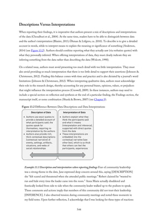 Descriptions Versus Interpretations
When reporting their findings, it is imperative that authors present a mix of descriptions and interpretations
of the data (Choudhuri et al., 2004). At the same time, readers have to be able to distinguish between data
and the author’s interpretation (Blaxter, 2013; Öhman & Löfgren, ca. 2010). To describe is to give a detailed
account in words, while to interpret means to explain the meaning or significance of something (Anderson,
2014) (see Figure 13.2). Authors should combine reporting what they actually saw (via verbatim quotes) with
what they personally inferred. When offering interpretations of data, they must clearly indicate they are
inferring something from the data rather than describing the data (Wolcott, 1990).
On a related issue, authors must avoid presenting too much detail with too little interpretation. They must
also avoid providing so much interpretation that there is too little detail to support their assertions (Johnson &
Christensen, 2012). Finding this balance comes with time and practice and is also dictated by a journal’s word
limitations (Johnson & Christensen, 2012). When interpreting qualitative data, authors must acknowledge
their role in the research design, thereby accounting for any personal biases, opinions, values, or prejudices
that might influence the interpretation process (Creswell, 2009). In these instances, authors may need to
include a special section on reflection and synthesis at the end of a particular finding, the Findings section, the
manuscript itself, or some combination (Shank & Brown, 2007) (see Chapter 9).
Figure 13.2 Difference Between Data Descriptions and Data Interpretations
Example 13.3 Description and interpretation when reporting findings Fear of community leadership
was a strong theme in the data. Jane expressed deep concern around this, saying [DESCRIPTION]
she “felt scared and threatened when she attended public meetings.” Robert claimed he “wanted to
run and hide every time the leader came into the room.” Anna Marie actually shuddered and
frantically looked from side to side when the community leader walked up to the podium to speak.
These comments and actions imply that members of this community did not trust their leadership
[INFERENCE]. I also observed tension during community meetings and noted these moments in
my field notes. Upon further reflection, I acknowledge that I was looking for these types of reactions
544
 