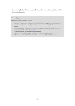 when analyzing the data. But I am confident that these selected quotes illustrate the theme of “fear
of community leadership.”
Review and Engagement
When critically reading a research report, you would
□ Determine if the authors chose subheadings that clearly revealed the sense-making system they used to organize their
qualitative findings (e.g., themes, research questions, topics, categories, taxonomies, typologies, theory constructs or
concepts)
□ Ascertain if they clearly distinguished between a description of qualitative data (participant articulated) and their own
interpretation of it (author’s inference) (see Figure 13.2)
□ Confirm they balanced data descriptions and data interpretations
□ Determine if they avoided presenting too much detail with too little interpretation, or vice versa
□ Determine if they acknowledged their role in a qualitative research design, ideally with reflective statements
545
 