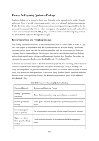 Formats for Reporting Qualitative Findings
Qualitative findings can be reported in diverse ways. Depending on the approach used to conduct the study,
authors may choose to “provide a chronological narrative [story] of an individual’s life (narrative research), a
detailed description of [the essence of] their experiences (phenomenology), a theory generated from the data
(grounded theory), a detailed portrait of a culture-sharing group (ethnography), or an in-depth analysis of one
or more cases (case study)” (Creswell, 2009, p. 193). Conventions exist for each of these reporting protocols,
the details of which are beyond the scope of this chapter.
Research purpose and reporting findings
How findings are reported can depend on the research purpose (Knafl & Howard, 1984), as shown in Table
13.1. If the purpose of the qualitative study was to gather data that will be used to develop a quantitative
instrument, authors should not report the qualitative part of the study (i.e., no quotations, no themes, no
categories). Instead, they should report the instrument. If the intent was to illustrate quantitative findings,
authors should sparingly scatter brief excerpts (direct quotes) from interviews throughout the numbers and
statistics in the quantitative Results section (Knafl & Howard, 1984; Lofland, 1976).
If the intent was to sensitize readers to the depth of emotions people felt about something, authors should use
verbatim quotes that express the strength of the participants’ understandings. Finally, if reporting a new
theory that emerged from the grounded theory method, the author has to include both a discussion of the new
theory along with the raw data (quotes) used to develop the theory. The basic formula is to devote 60% of the
Findings section to conceptualizing the theory and 40% to restating supportive quotes (Knafl & Howard,
1984; Lofland, 1976).
Table 13.1 Formats for Reporting Qualitative Findings
Purpose of Research Recommended Reporting Format
Develop a quantitative
instrument
Report the instrument (not using quotes, themes, or narratives)
Illustrate quantitative
findings
Scatter quotes selectively throughout the quantitative (numerical) Results
section
Convey participants’
depth of emotions
Use verbatim quotes interspersed with the author’s interpretive narrative
Report a new theory
(from grounded theory
method)
Devote 60% to a discussion of the new theory and 40% to supportive
quotes
546
 