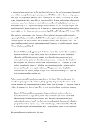 or fragments of ideas or experiences (in this case, the words in the text) that may be meaningless when viewed
alone but have meaning when brought together (Aronson, 1994). Other words for themes are categories, codes,
labels, units, and concepts (Ryan & Bernard, 2003). A theme can be said to exist if (a) a recurring idea threads
its way through the data (albeit using different, nuanced words); (b) the same words, phrases, and even entire
sentences are repeated across the data; (c) a few incidences occurred very forcefully; (d) a topic was raised or
discussed frequently; or (e) a large number of people expressed the same idea, not necessarily using the same
words (extensiveness). Because people may read the same data set and come up with different themes, authors
have to explain how their themes and assertions were developed (Owen, 1984; Krueger, 1998; Morgan, 1998).
Most qualitative research papers report five to seven themes, which are often used as subheadings when
organizing the Findings section (Creswell, 2009). The usual strategy is to identify a theme and then provide a
collection of quotes (raw data) as evidence that the theme was found (Corden & Sainsbury, 2006). “The
quotes should support and enrich the researcher’s summary of the patterns identified by systematic analysis”
(Öhman & Löfgren, ca. 2010, p. 2).
Example 13.4 A theme with supportive quotes A thematic analysis of the interview data revealed three
themes. Children were (a) angry at their parents and (b) sad with the state of their parent–child
relationship yet (c) hopeful that things could get better. Regarding the anger expressed by the
children, the following quotes were chosen because they represent a recurring idea that threaded its
way through the data, albeit using different words. Joan (pseudonym) said, “Each night I go to bed
with my stomach roiling because of a fight I had with my mother about what I can wear to school
the next day. She makes me so angry I could scream.” Along a similar vein of thought, Fred
commented that “He is always yelling at me. I get so mad at him because nothing I do is right. My
head hurts sometimes I get so mad at him.”
Authors must provide sufficient and convincing evidence of their theme. Otherwise, they expose their
research to skepticism (Johnson & Christensen, 2012). Especially, the quotes they choose must actually
illustrate the theme they claim emerged from the data (Creswell, 2009). In example 13.5, the quotes chosen as
evidence do not support the theme of anger. They are more appropriate for the second theme of sadness.
Example 13.5 A theme with irrelevant, unsupportive quotes A thematic analysis revealed three
themes. Children were (a) angry at their parents and (b) sad with the state of their parent–child
relationship yet (c) hopeful that things could get better. Regarding the anger expressed by the
children, Joan (pseudonym) said, “I wish she would cook me breakfast in the morning. It is lonely to
get up alone and not see anyone.” Along a similar vein of thought, Fred commented that “My Dad
is always watching TV. He never even says hi when I come home from school. It’s like I don’t exist.”
These examples represent sadness rather than anger.
548
 