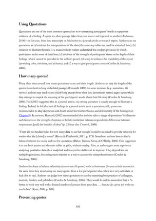 Using Quotations
Quotations are one of the most common approaches to re-presenting participants’ words as supportive
evidence of a finding. A quote is a short passage taken from one source and repeated in another (Anderson,
2014)—in this case, from data transcripts or field notes to a journal article or research report. Authors can use
quotations as (a) evidence for interpretations of the data (the same way tables are used for statistical data); (b)
evidence to illustrate themes; (c) a means to help readers understand the complex processes by which
participants make sense of their lives; (d) evidence of the strength of participants’ views or the depth of their
feelings (which cannot be provided in the author’s prose); (e) a way to enhance the readability of the report
(providing color, vividness, and richness); and (f) a way to give participants a voice (Corden & Sainsbury,
2006).
How many quotes?
Many ideas exist around how many quotations to use and their length. Authors can vary the length of the
quotes from short to long embedded passages (Creswell, 2009). In some instances (e.g., narratives, life
stories), authors may need to use a fairly long excerpt from their data (sometimes several pages) upon which
they attempt to unpick the meaning of the participants’ words about their life story (Corden & Sainsbury,
2006). Fox (2013) suggested that in a journal article, one strong quotation is usually enough to illustrate a
finding. Indeed, he felt that not all findings in a journal article need a quotation; still, quotes are
recommended to allay skepticism and doubt about the trustworthiness and defensibility of the findings (see
Chapter 9). In contrast, Hancock (2002) recommended that authors select a range of quotations “to illustrate
such features as: the strength of opinion or belief; similarities between respondents; differences between
respondents; [and] the breadth of ideas” (p. 23) (see also Creswell, 2009).
“There are no standard rules for how many data to use but enough should be included to provide evidence for
readers that the [claim] is sound“ (Rocco & Plakhotnik, 2011, p. 173). Somehow, authors have to find a
balance between too many and too few quotations (Babor, Stenius, Savva, & O’Reilly, 2004). One suggestion
is to use both quotes and thematic tables or grids, without overlap. Also, as authors gain more experience
analyzing qualitative data, their analytical and interpretive skills tend to improve. They depend less on
multiple quotations, becoming more selective as a way to account for comprehensiveness (Corden &
Sainsbury, 2006).
Authors also have to balance selectivity (cannot use all quotes) with inclusiveness (do not exclude anyone) at
the same time they avoid using too many quotes from a few participants (who either were very articulate or
had a lot to say). Authors can judge how many quotations to use by examining best practices of colleagues,
journals, funders, and publishers (Corden & Sainsbury, 2006). They would do well to remember that it “is
better to work very well with a limited number of extracts from your data . . . than to do a poor job with too
much data” (Ryan, 2006, p. 103).
Presenting quotes
550
 