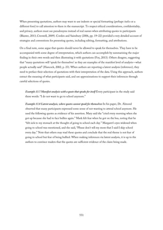 When presenting quotations, authors may want to use indents or special formatting (perhaps italics or a
different font) to call attention to them in the manuscript. To respect ethical considerations, confidentiality,
and privacy, authors must use pseudonyms instead of real names when attributing quotes to participants
(Blaxter, 2013; Creswell, 2009). Corden and Sainsbury (2006, pp. 19–22) provided a very detailed account of
strategies and conventions for presenting quotes, including editing, formatting, and attributions.
On a final note, some argue that quotes should never be allowed to speak for themselves. They have to be
accompanied with some degree of interpretation, which authors can accomplish by summarizing the major
finding in their own words and then illustrating it with quotations (Fox, 2013). Others disagree, suggesting
that “many quotations will ‘speak for themselves’ as they are examples of the manifest level of analysis—what
people actually said” (Hancock, 2002, p. 23). When authors are reporting a latent analysis (inference), they
need to preface their selection of quotations with their interpretation of the data. Using this approach, authors
extract the meaning of what participants said, and use approximations to support their inferences through
careful selections of quotes.
Example 13.7 Manifest analysis with a quote that speaks for itself Every participant in the study said
these words: “I do not want to go to school anymore.”
Example 13.8 Latent analysis, where quotes cannot speak for themselves In his paper, Dr. Almond
observed that many participants expressed some sense of not wanting to attend school anymore. He
used the following quotes as evidence of his assertion. Mary said she “cried every morning when she
got up because she had to face bullies again.” Mark felt fear when he got on the bus, noting that he
“felt sick to my stomach at the thought of going to school each day.” Margaret’s eyes widened when
going to school was mentioned, and she said, “Please don’t tell my mom that I said I skip school
every day.” Note that others may read these quotes and conclude that the real theme is not fear of
going to school but fear of being bullied. When making inferences via latent analysis, it is up to the
authors to convince readers that the quotes are sufficient evidence of the claim being made.
551
 