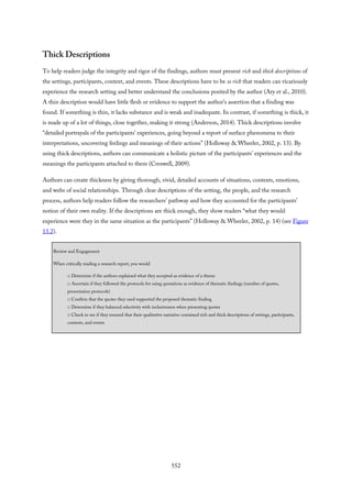 Thick Descriptions
To help readers judge the integrity and rigor of the findings, authors must present rich and thick descriptions of
the settings, participants, context, and events. These descriptions have to be so rich that readers can vicariously
experience the research setting and better understand the conclusions posited by the author (Ary et al., 2010).
A thin description would have little flesh or evidence to support the author’s assertion that a finding was
found. If something is thin, it lacks substance and is weak and inadequate. In contrast, if something is thick, it
is made up of a lot of things, close together, making it strong (Anderson, 2014). Thick descriptions involve
“detailed portrayals of the participants’ experiences, going beyond a report of surface phenomena to their
interpretations, uncovering feelings and meanings of their actions” (Holloway & Wheeler, 2002, p. 13). By
using thick descriptions, authors can communicate a holistic picture of the participants’ experiences and the
meanings the participants attached to them (Creswell, 2009).
Authors can create thickness by giving thorough, vivid, detailed accounts of situations, contexts, emotions,
and webs of social relationships. Through clear descriptions of the setting, the people, and the research
process, authors help readers follow the researchers’ pathway and how they accounted for the participants’
notion of their own reality. If the descriptions are thick enough, they show readers “what they would
experience were they in the same situation as the participants” (Holloway & Wheeler, 2002, p. 14) (see Figure
13.2).
Review and Engagement
When critically reading a research report, you would
□ Determine if the authors explained what they accepted as evidence of a theme
□ Ascertain if they followed the protocols for using quotations as evidence of thematic findings (number of quotes,
presentation protocols)
□ Confirm that the quotes they used supported the proposed thematic finding
□ Determine if they balanced selectivity with inclusiveness when presenting quotes
□ Check to see if they ensured that their qualitative narrative contained rich and thick descriptions of settings, participants,
contexts, and events
552
 