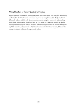 Using Numbers to Report Qualitative Findings
Because qualitative data are words, often taken from very small sample frames, “the application of numbers to
qualitative data should be done with caution, and the process for doing this should be clearly articulated”
(Öhman & Löfgren, ca. 2010, p. 2). Authors may want to avoid saying how many people said something,
using instead such language as “most people said” or “a few people felt.” Descriptive statistics can be quite
meaningless if authors report “20% said” when that 20% means one person out of five. A better strategy is to
say “Only one of five participants said . . .” (National Foundation for Educational Research, 2016) and then
use a powerful quote to illustrate the import of this finding.
554
 