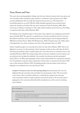 Tense, Person, and Voice
This section about reporting qualitative findings ends with some technical comments about tense, person, and
voice. Generally, authors of qualitative papers should use a combination of past and present tense. When
presenting a finding from their own study, they should use the past tense (e.g., “The study showed . . .”;
Considerable agreement was noted”) (McAnsh, 2002), although using present tense sometimes better
captures the immediacy and reality of the topic and its importance (Corden & Sainsbury, 2006). When
commenting on a finding or comparing it to other studies, authors should use present tense (e.g., This finding
is in agreement with earlier studies) (McAnsh, 2002).
The Findings section of qualitative papers is often written using a subjective tone, employing second and first
person (Creswell, 2009). This approach is acceptable because researchers (usually the authors) are the main
data collection instrument, and are intimately involved in implementing the research design plan (Boylorn,
2008; Hesson & Fraias-Hesson, 2010a; The Writing Center, 2014b). Using first person also enables authors
to distinguish their voice, ideas, and opinions from those of the participants (Ary et al., 2010).
Authors of qualitative papers can consciously choose what voice they will use (Boylorn, 2008). They are not
obligated to use passive voice like quantitative authors (reporting on what was done, rather than who did it).
That being said, qualitative authors normally employ active voice, which focuses on who did the action or said
something (Silverman, 2000). This writing strategy makes sense because “qualitative research recognises, and
even foregrounds, the role played by individuals—the researcher, the informants and other participants”
(Lynch, 2014, p. 33). When reporting findings, authors need to clearly identify who is saying what, indicating
if it is the participants’ words, the author’s interpretation of their words, or comments from the author’s field
notes or other documents (Wolcott, 1990). The guiding principle is that any evidence used to back up a
finding has to be attributed to the correct party (Lynch, 2014).
Example 13.9 First person, active voice when reporting a finding Anne (pseudonym) said “I was very
frightened when the community center was broken into and quit going so often.” She was not alone
in this reaction. When I consulted my field notes, I recalled that the manager of the community
center remembered a decline in people visiting the center after the break-in. The local media reported
gripping fear in the community, which affected the normally heavy use of the center for socializing
and of solidarity.
Review and Engagement
When critically reading a research report, you would
□ Determine if the authors clarified the approach they used to conduct their literature review in a qualitative study (before
data collection and analysis, after, or some combination)
□ Ascertain if they followed the conventions for length, tense, person, and voice and for using numbers to report quantitative
findings
556
 