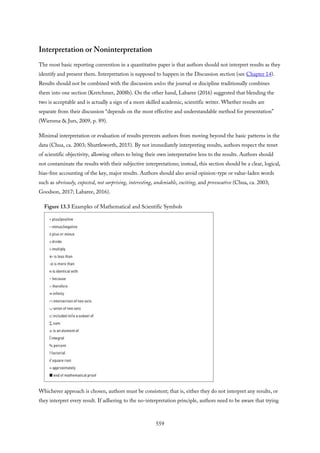 Interpretation or Noninterpretation
The most basic reporting convention in a quantitative paper is that authors should not interpret results as they
identify and present them. Interpretation is supposed to happen in the Discussion section (see Chapter 14).
Results should not be combined with the discussion unless the journal or discipline traditionally combines
them into one section (Kretchmer, 2008b). On the other hand, Labaree (2016) suggested that blending the
two is acceptable and is actually a sign of a more skilled academic, scientific writer. Whether results are
separate from their discussion “depends on the most effective and understandable method for presentation”
(Wiersma & Jurs, 2009, p. 89).
Minimal interpretation or evaluation of results prevents authors from moving beyond the basic patterns in the
data (Chua, ca. 2003; Shuttleworth, 2015). By not immediately interpreting results, authors respect the tenet
of scientific objectivity, allowing others to bring their own interpretative lens to the results. Authors should
not contaminate the results with their subjective interpretations; instead, this section should be a clear, logical,
bias-free accounting of the key, major results. Authors should also avoid opinion-type or value-laden words
such as obviously, expected, not surprising, interesting, undeniable, exciting, and provocative (Chua, ca. 2003;
Goodson, 2017; Labaree, 2016).
Figure 13.3 Examples of Mathematical and Scientific Symbols
Whichever approach is chosen, authors must be consistent; that is, either they do not interpret any results, or
they interpret every result. If adhering to the no-interpretation principle, authors need to be aware that trying
559
 