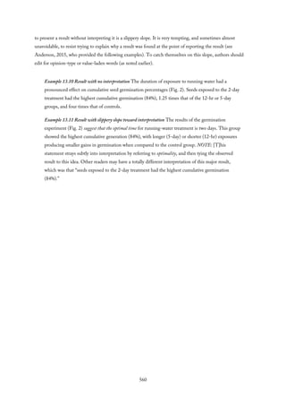 to present a result without interpreting it is a slippery slope. It is very tempting, and sometimes almost
unavoidable, to resist trying to explain why a result was found at the point of reporting the result (see
Anderson, 2015, who provided the following examples). To catch themselves on this slope, authors should
edit for opinion-type or value-laden words (as noted earlier).
Example 13.10 Result with no interpretation The duration of exposure to running water had a
pronounced effect on cumulative seed germination percentages (Fig. 2). Seeds exposed to the 2-day
treatment had the highest cumulative germination (84%), 1.25 times that of the 12-hr or 5-day
groups, and four times that of controls.
Example 13.11 Result with slippery slope toward interpretation The results of the germination
experiment (Fig. 2) suggest that the optimal time for running-water treatment is two days. This group
showed the highest cumulative generation (84%), with longer (5-day) or shorter (12-hr) exposures
producing smaller gains in germination when compared to the control group. NOTE: [T]his
statement strays subtly into interpretation by referring to optimality, and then tying the observed
result to this idea. Other readers may have a totally different interpretation of this major result,
which was that “seeds exposed to the 2-day treatment had the highest cumulative germination
(84%).”
560
 
