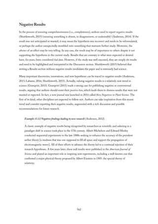 Negative Results
In the process of ensuring comprehensiveness (i.e., completeness), authors need to report negative results
(Shuttleworth, 2015) (meaning something is absent, in disagreement, or undesirable) (Anderson, 2014). If the
result was not anticipated or wanted, it may mean the hypothesis was incorrect and needs to be reformulated,
or perhaps the author unexpectedly stumbled onto something that warrants further study. Moreover, the
absence of an effect may be very telling. In any case, the result may be of importance to others despite it not
supporting the hypothesis in the current study. Results that are contrary to what were expected or desired
have, for years, been considered bad data. However, if the study was well executed, they are simply the results
and need to be highlighted and interpreted in the Discussion section. Shuttleworth (2015) believed that
writing a Results section without negative results invalidates the paper and is extremely bad science.
Many important discoveries, innovations, and new hypotheses can be traced to negative results (Anderson,
2015; Labaree, 2016; Shuttleworth, 2015). Actually, valuing negative results is a relatively new trend in
science (Granqvist, 2015). Granqvist (2015) made a strong case for publishing negative or controversial
results, arguing that authors should resist their positive bias, which leads them to dismiss results that were not
wanted or expected. In fact, a new journal was launched in 2014 called New Negatives in Plant Science. The
first of its kind, other disciplines are expected to follow suit. Authors can take inspiration from this recent
trend and consider reporting their negative results, augmented with a rich discussion and possible
recommendations for future research.
Example 13.12 Negative findings leading to new research (Anderson, 2012)
A classic example of negative results being recognized by researchers as scientific and ushering in a
paradigm shift in science took place in the 17th century. Albert Michelson and Edward Morley
conducted sequential experiments in the late 1880s seeking to enhance the accuracy of the prevalent
aether theory [a medium that was one supposed to fill all space and support the propagation of
electromagnetic waves]. All of their efforts to advance the theory led to a continual rejection of their
research hypotheses. A few years later, these null results were published in the American Journal of
Science and played an important role in inspiring new experiments, including a well-known one that
confirmed a major physical theory proposed by Albert Einstein in 1905: the special theory of
relativity.
562
 