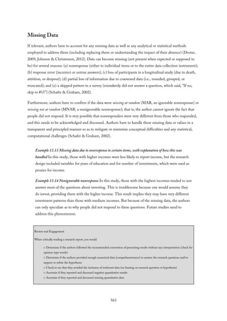 Missing Data
If relevant, authors have to account for any missing data as well as any analytical or statistical methods
employed to address them (including replacing them or understanding the impact of their absence) (Drotar,
2009; Johnson & Christensen, 2012). Data can become missing (not present when expected or supposed to
be) for several reasons: (a) nonresponse (either to individual items or to the entire data collection instrument);
(b) response error (incorrect or untrue answers); (c) loss of participants in a longitudinal study (due to death,
attrition, or dropout); (d) partial loss of information due to coarsened data (i.e., rounded, grouped, or
truncated); and (e) a skipped pattern in a survey (mistakenly did not answer a question, which said, “If no,
skip to #15”) (Schafer & Graham, 2002).
Furthermore, authors have to confirm if the data were missing at random (MAR, an ignorable nonresponse) or
missing not at random (MNAR, a nonignorable nonresponse); that is, the author cannot ignore the fact that
people did not respond. It is very possible that nonresponders were very different from those who responded,
and this needs to be acknowledged and discussed. Authors have to handle these missing data or values in a
transparent and principled manner so as to mitigate or minimize conceptual difficulties and any statistical,
computational challenges (Schafer & Graham, 2002).
Example 13.13 Missing data due to nonresponse to certain items, with explanation of how this was
handled In this study, those with higher incomes were less likely to report income, but the research
design included variables for years of education and for number of investments, which were used as
proxies for income.
Example 13.14 Nonignorable nonresponse In this study, those with the highest incomes tended to not
answer most of the questions about investing. This is troublesome because one would assume they
do invest, providing them with the higher income. This result implies they may have very different
investment patterns than those with medium incomes. But because of the missing data, the authors
can only speculate as to why people did not respond to these questions. Future studies need to
address this phenomenon.
Review and Engagement
When critically reading a research report, you would
□ Determine if the authors followed the recommended convention of presenting results without any interpretation (check for
opinion-type words)
□ Determine if the authors provided enough numerical data (comprehensiveness) to answer the research questions and/or
support or refute the hypotheses
□ Check to see that they avoided the inclusion of irrelevant data (no bearing on research question or hypothesis)
□ Ascertain if they reported and discussed negative quantitative results
□ Ascertain if they reported and discussed missing quantitative data
563
 