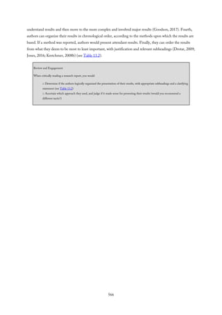 understand results and then move to the more complex and involved major results (Goodson, 2017). Fourth,
authors can organize their results in chronological order, according to the methods upon which the results are
based. If a method was reported, authors would present attendant results. Finally, they can order the results
from what they deem to be most to least important, with justification and relevant subheadings (Drotar, 2009;
Jones, 2016; Kretchmer, 2008b) (see Table 13.2).
Review and Engagement
When critically reading a research report, you would
□ Determine if the authors logically organized the presentation of their results, with appropriate subheadings and a clarifying
statement (see Table 13.2)
□ Ascertain which approach they used, and judge if it made sense for presenting their results (would you recommend a
different tactic?)
566
 