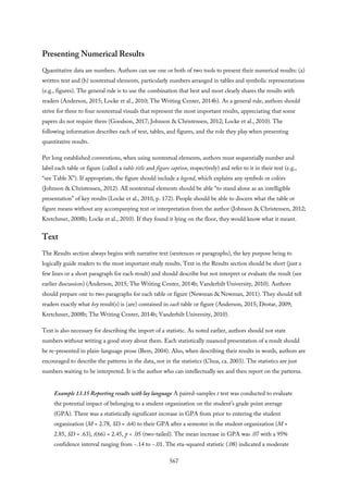 Presenting Numerical Results
Quantitative data are numbers. Authors can use one or both of two tools to present their numerical results: (a)
written text and (b) nontextual elements, particularly numbers arranged in tables and symbolic representations
(e.g., figures). The general rule is to use the combination that best and most clearly shares the results with
readers (Anderson, 2015; Locke et al., 2010; The Writing Center, 2014b). As a general rule, authors should
strive for three to four nontextual visuals that represent the most important results, appreciating that some
papers do not require them (Goodson, 2017; Johnson & Christensen, 2012; Locke et al., 2010). The
following information describes each of text, tables, and figures, and the role they play when presenting
quantitative results.
Per long established conventions, when using nontextual elements, authors must sequentially number and
label each table or figure (called a table title and figure caption, respectively) and refer to it in their text (e.g.,
“see Table X”). If appropriate, the figure should include a legend, which explains any symbols or colors
(Johnson & Christensen, 2012). All nontextual elements should be able “to stand alone as an intelligible
presentation” of key results (Locke et al., 2010, p. 172). People should be able to discern what the table or
figure means without any accompanying text or interpretation from the author (Johnson & Christensen, 2012;
Kretchmer, 2008b; Locke et al., 2010). If they found it lying on the floor, they would know what it meant.
Text
The Results section always begins with narrative text (sentences or paragraphs), the key purpose being to
logically guide readers to the most important study results. Text in the Results section should be short (just a
few lines or a short paragraph for each result) and should describe but not interpret or evaluate the result (see
earlier discussion) (Anderson, 2015; The Writing Center, 2014b; Vanderbilt University, 2010). Authors
should prepare one to two paragraphs for each table or figure (Newman & Newman, 2011). They should tell
readers exactly what key result(s) is (are) contained in each table or figure (Anderson, 2015; Drotar, 2009;
Kretchmer, 2008b; The Writing Center, 2014b; Vanderbilt University, 2010).
Text is also necessary for describing the import of a statistic. As noted earlier, authors should not state
numbers without writing a good story about them. Each statistically nuanced presentation of a result should
be re-presented in plain-language prose (Bem, 2004). Also, when describing their results in words, authors are
encouraged to describe the patterns in the data, not in the statistics (Chua, ca. 2003). The statistics are just
numbers waiting to be interpreted. It is the author who can intellectually see and then report on the patterns.
Example 13.15 Reporting results with lay language A paired-samples t test was conducted to evaluate
the potential impact of belonging to a student organization on the student’s grade point average
(GPA). There was a statistically significant increase in GPA from prior to entering the student
organization (M = 2.78, SD = .64) to their GPA after a semester in the student organization (M =
2.85, SD = .63), t(66) = 2.45, p < .05 (two-tailed). The mean increase in GPA was .07 with a 95%
confidence interval ranging from −.14 to −.01. The eta-squared statistic (.08) indicated a moderate
567
 