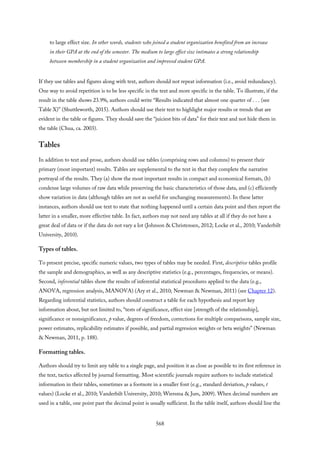 to large effect size. In other words, students who joined a student organization benefited from an increase
in their GPA at the end of the semester. The medium to large effect size intimates a strong relationship
between membership in a student organization and improved student GPA.
If they use tables and figures along with text, authors should not repeat information (i.e., avoid redundancy).
One way to avoid repetition is to be less specific in the text and more specific in the table. To illustrate, if the
result in the table shows 23.9%, authors could write “Results indicated that almost one quarter of . . . (see
Table X)” (Shuttleworth, 2015). Authors should use their text to highlight major results or trends that are
evident in the table or figures. They should save the “juiciest bits of data” for their text and not hide them in
the table (Chua, ca. 2003).
Tables
In addition to text and prose, authors should use tables (comprising rows and columns) to present their
primary (most important) results. Tables are supplemental to the text in that they complete the narrative
portrayal of the results. They (a) show the most important results in compact and economical formats, (b)
condense large volumes of raw data while preserving the basic characteristics of those data, and (c) efficiently
show variation in data (although tables are not as useful for unchanging measurements). In these latter
instances, authors should use text to state that nothing happened until a certain data point and then report the
latter in a smaller, more effective table. In fact, authors may not need any tables at all if they do not have a
great deal of data or if the data do not vary a lot (Johnson & Christensen, 2012; Locke et al., 2010; Vanderbilt
University, 2010).
Types of tables.
To present precise, specific numeric values, two types of tables may be needed. First, descriptive tables profile
the sample and demographics, as well as any descriptive statistics (e.g., percentages, frequencies, or means).
Second, inferential tables show the results of inferential statistical procedures applied to the data (e.g.,
ANOVA, regression analysis, MANOVA) (Ary et al., 2010; Newman & Newman, 2011) (see Chapter 12).
Regarding inferential statistics, authors should construct a table for each hypothesis and report key
information about, but not limited to, “tests of significance, effect size [strength of the relationship],
significance or nonsignificance, p value, degrees of freedom, corrections for multiple comparisons, sample size,
power estimates, replicability estimates if possible, and partial regression weights or beta weights” (Newman
& Newman, 2011, p. 188).
Formatting tables.
Authors should try to limit any table to a single page, and position it as close as possible to its first reference in
the text, tactics affected by journal formatting. Most scientific journals require authors to include statistical
information in their tables, sometimes as a footnote in a smaller font (e.g., standard deviation, p values, t
values) (Locke et al., 2010; Vanderbilt University, 2010; Wiersma & Jurs, 2009). When decimal numbers are
used in a table, one point past the decimal point is usually sufficient. In the table itself, authors should line the
568
 