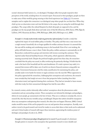 society’s dominant belief systems (i.e., its ideologies). Paradigms affect how people respond to their
perceptions of the world, including those of a research report. Ensconced in their paradigms, people use them
to make sense of their world by giving meaning to their lived experiences (see Table 1.1). A common
metaphor used to explain this connection is an ideological camp where people live out their lives. When they
climb up into an observation tower and view life below in the camps, they are seeing the world through their
paradigms. The camps reflect the cultural blueprint by which all people are supposed to live, and the
paradigms are the way people think about and make sense of that life (Donovan, 2010; Eaton, 1996; Elgin &
LeDrew, 1997; Heuerman & Olson, 1998; McGregor, 2008, 2013; McGregor et al., 2008).
Example 1.1 A study inadvertently reinforcing patriarchy-informed policy Consider a study that
explored the impact of social welfare policy on families. The policy said that once a man moves into
a single woman’s household, she no longer qualifies for welfare assistance because it is assumed that
the man will be working and contributing money to the household. Even if he is not working, the
policy still holds because a man is there. Under this policy, welfare assistance is automatically cut off.
Researchers conducted focus groups and interviews with women receiving this assistance. They
reported undue financial hardship because of this policy, which opponents called draconian,
meaning excessively harsh. Despite the profound insights gained from these data, the researchers
concluded that the policy was sound, in effect reinforcing the patriarchy ideology. It holds that the
male is the head of the household and the main breadwinner. If a male is present (any male), it is
assumed that women will be taken care of and do not deserve financial assistance using public tax
dollars. Government bureaucrats cited the study as justification for maintaining the policy, and
actually made it even harder for women to regain assistance once the man left. When opponents to
this policy approached the researchers, challenging their assumptions and conclusions, the research
team revealed they had simply not seen it from that perspective before (standing from their
observation tower) and regretted drawing their conclusions. They had not intended to harm women
with their study, but their unexamined ideological lens had the same effect.
In a research context, articles inherently reflect authors’ assumptions about the phenomenon under
examination and any surrounding contexts. Those assumptions are informed by ideologies and paradigms,
which, for most people, go unexamined at the best of times. They are so ordinary in everyday life, even in
research life, that they become invisible and go unchallenged. Despite that authors should be transparent
about any assumptions underpinning their research, this often does not happen (Neuman, 2000). Critical
readers would be aware of this and be prepared to suss out and question those assumptions. Actually, most
authors intend to do good research and intend for readers to access their ideas so their work can be understood
and used. Critical readers of research will respect these intentions, appreciating the insidious power of
ideologies and paradigms (Locke et al., 2010).
Example 1.2 Dominant paradigm (thought pattern) in research A good example of a dominant
thought pattern in research is the assumption that quantitative research is more valuable and
57
 
