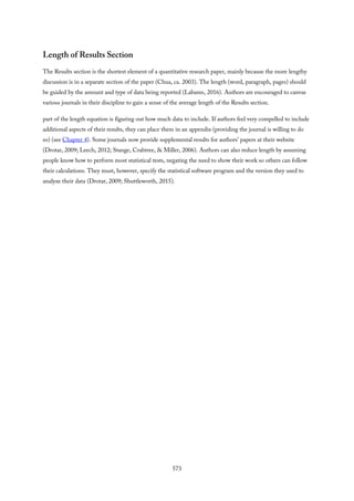 Length of Results Section
The Results section is the shortest element of a quantitative research paper, mainly because the more lengthy
discussion is in a separate section of the paper (Chua, ca. 2003). The length (word, paragraph, pages) should
be guided by the amount and type of data being reported (Labaree, 2016). Authors are encouraged to canvas
various journals in their discipline to gain a sense of the average length of the Results section.
part of the length equation is figuring out how much data to include. If authors feel very compelled to include
additional aspects of their results, they can place them in an appendix (providing the journal is willing to do
so) (see Chapter 4). Some journals now provide supplemental results for authors’ papers at their website
(Drotar, 2009; Leech, 2012; Stange, Crabtree, & Miller, 2006). Authors can also reduce length by assuming
people know how to perform most statistical tests, negating the need to show their work so others can follow
their calculations. They must, however, specify the statistical software program and the version they used to
analyze their data (Drotar, 2009; Shuttleworth, 2015).
573
 