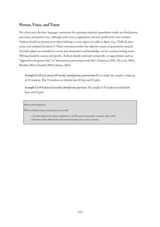 Person, Voice, and Tense
On a final note, the basic language conventions for reporting empirical, quantitative results are third person,
past tense, and passive voice, although active voice is appropriate and even preferred by some scholars.
Authors should use present tense when referring to some aspect of a table or figure (e.g., “Table X shows
means and standard deviations”). These conventions reflect the objective nature of quantitative research.
Scientific papers are intended to convey new information and knowledge, not be a creative writing venue.
Writing should be concise and specific. Authors should avoid such nonspecific or vague phrases such as
“appeared to be greater than” or “demonstrates promising trends that” (Anderson, 2015; Ary et al., 2010;
Boudah, 2011; Creswell, 2009; Labaree, 2016).
Example 13.18 Less concise (22 words), second person, present tense In our study, the sample is made up
of 31 students. The 31 students are divided into 20 boys and 11 girls.
Example 13.19 Concise (13 words), third person, past tense The sample of 31 students included 20
boys and 11 girls.
Review and Engagement
When critically reading a research report, you would
□ Ascertain whether the authors transitioned to the Discussion section with a summary of key results
□ Determine if they followed the conventions for length, person, voice, and tense
574
 