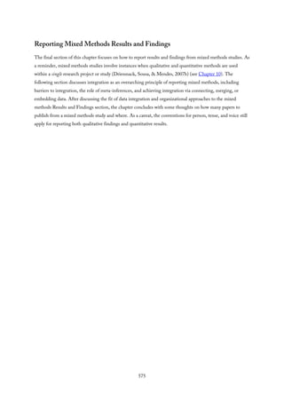Reporting Mixed Methods Results and Findings
The final section of this chapter focuses on how to report results and findings from mixed methods studies. As
a reminder, mixed methods studies involve instances when qualitative and quantitative methods are used
within a single research project or study (Driessnack, Sousa, & Mendes, 2007b) (see Chapter 10). The
following section discusses integration as an overarching principle of reporting mixed methods, including
barriers to integration, the role of meta-inferences, and achieving integration via connecting, merging, or
embedding data. After discussing the fit of data integration and organizational approaches to the mixed
methods Results and Findings section, the chapter concludes with some thoughts on how many papers to
publish from a mixed methods study and where. As a caveat, the conventions for person, tense, and voice still
apply for reporting both qualitative findings and quantitative results.
575
 
