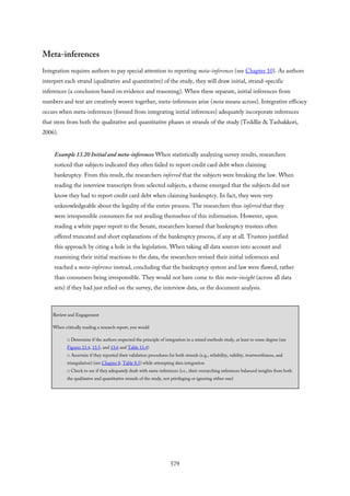 Meta-inferences
Integration requires authors to pay special attention to reporting meta-inferences (see Chapter 10). As authors
interpret each strand (qualitative and quantitative) of the study, they will draw initial, strand-specific
inferences (a conclusion based on evidence and reasoning). When these separate, initial inferences from
numbers and text are creatively woven together, meta-inferences arise (meta means across). Integrative efficacy
occurs when meta-inferences (formed from integrating initial inferences) adequately incorporate inferences
that stem from both the qualitative and quantitative phases or strands of the study (Teddlie & Tashakkori,
2006).
Example 13.20 Initial and meta-inferences When statistically analyzing survey results, researchers
noticed that subjects indicated they often failed to report credit card debt when claiming
bankruptcy. From this result, the researchers inferred that the subjects were breaking the law. When
reading the interview transcripts from selected subjects, a theme emerged that the subjects did not
know they had to report credit card debt when claiming bankruptcy. In fact, they were very
unknowledgeable about the legality of the entire process. The researchers thus inferred that they
were irresponsible consumers for not availing themselves of this information. However, upon
reading a white paper report to the Senate, researchers learned that bankruptcy trustees often
offered truncated and short explanations of the bankruptcy process, if any at all. Trustees justified
this approach by citing a hole in the legislation. When taking all data sources into account and
examining their initial reactions to the data, the researchers revised their initial inferences and
reached a meta-inference instead, concluding that the bankruptcy system and law were flawed, rather
than consumers being irresponsible. They would not have come to this meta-insight (across all data
sets) if they had just relied on the survey, the interview data, or the document analysis.
Review and Engagement
When critically reading a research report, you would
□ Determine if the authors respected the principle of integration in a mixed methods study, at least to some degree (see
Figures 13.4, 13.5, and 13.6 and Table 13.4)
□ Ascertain if they reported their validation procedures for both strands (e.g., reliability, validity, trustworthiness, and
triangulation) (see Chapter 8, Table 8.5) while attempting data integration
□ Check to see if they adequately dealt with meta-inferences (i.e., their overarching inferences balanced insights from both
the qualitative and quantitative strands of the study, not privileging or ignoring either one)
579
 