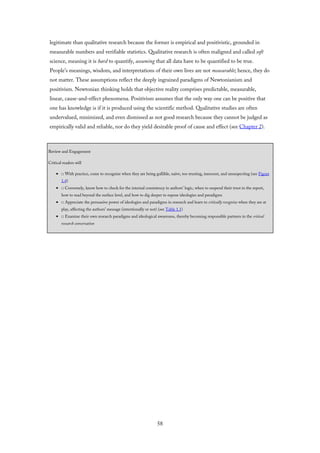 legitimate than qualitative research because the former is empirical and positivistic, grounded in
measurable numbers and verifiable statistics. Qualitative research is often maligned and called soft
science, meaning it is hard to quantify, assuming that all data have to be quantified to be true.
People’s meanings, wisdom, and interpretations of their own lives are not measurable; hence, they do
not matter. These assumptions reflect the deeply ingrained paradigms of Newtonianism and
positivism. Newtonian thinking holds that objective reality comprises predictable, measurable,
linear, cause-and-effect phenomena. Positivism assumes that the only way one can be positive that
one has knowledge is if it is produced using the scientific method. Qualitative studies are often
undervalued, minimized, and even dismissed as not good research because they cannot be judged as
empirically valid and reliable, nor do they yield desirable proof of cause and effect (see Chapter 2).
Review and Engagement
Critical readers will
□ With practice, come to recognize when they are being gullible, naïve, too trusting, innocent, and unsuspecting (see Figure
1.4)
□ Conversely, know how to check for the internal consistency in authors’ logic, when to suspend their trust in the report,
how to read beyond the surface level, and how to dig deeper to expose ideologies and paradigms
□ Appreciate the persuasive power of ideologies and paradigms in research and learn to critically recognize when they are at
play, affecting the authors’ message (intentionally or not) (see Table 1.1)
□ Examine their own research paradigms and ideological awareness, thereby becoming responsible partners in the critical
research conversation
58
 