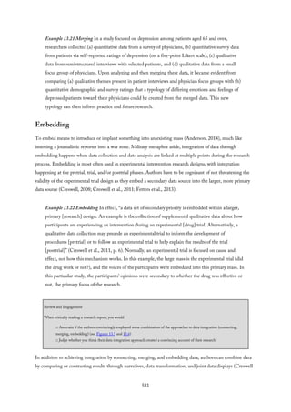Example 13.21 Merging In a study focused on depression among patients aged 65 and over,
researchers collected (a) quantitative data from a survey of physicians, (b) quantitative survey data
from patients via self-reported ratings of depression (on a five-point Likert scale), (c) qualitative
data from semistructured interviews with selected patients, and (d) qualitative data from a small
focus group of physicians. Upon analyzing and then merging these data, it became evident from
comparing (a) qualitative themes present in patient interviews and physician focus groups with (b)
quantitative demographic and survey ratings that a typology of differing emotions and feelings of
depressed patients toward their physicians could be created from the merged data. This new
typology can then inform practice and future research.
Embedding
To embed means to introduce or implant something into an existing mass (Anderson, 2014), much like
inserting a journalistic reporter into a war zone. Military metaphor aside, integration of data through
embedding happens when data collection and data analysis are linked at multiple points during the research
process. Embedding is most often used in experimental intervention research designs, with integration
happening at the pretrial, trial, and/or posttrial phases. Authors have to be cognizant of not threatening the
validity of the experimental trial design as they embed a secondary data source into the larger, more primary
data source (Creswell, 2008; Creswell et al., 2011; Fetters et al., 2013).
Example 13.22 Embedding In effect, “a data set of secondary priority is embedded within a larger,
primary [research] design. An example is the collection of supplemental qualitative data about how
participants are experiencing an intervention during an experimental [drug] trial. Alternatively, a
qualitative data collection may precede an experimental trial to inform the development of
procedures [pretrial] or to follow an experimental trial to help explain the results of the trial
[posttrial]” (Creswell et al., 2011, p. 6). Normally, an experimental trial is focused on cause and
effect, not how this mechanism works. In this example, the large mass is the experimental trial (did
the drug work or not?), and the voices of the participants were embedded into this primary mass. In
this particular study, the participants’ opinions were secondary to whether the drug was effective or
not, the primary focus of the research.
Review and Engagement
When critically reading a research report, you would
□ Ascertain if the authors convincingly employed some combination of the approaches to data integration (connecting,
merging, embedding) (see Figures 13.5 and 13.6)
□ Judge whether you think their data integration approach created a convincing account of their research
In addition to achieving integration by connecting, merging, and embedding data, authors can combine data
by comparing or contrasting results through narratives, data transformation, and joint data displays (Creswell
581
 