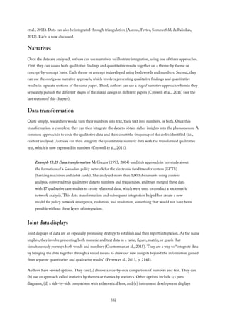 et al., 2011). Data can also be integrated through triangulation (Aarons, Fettes, Sommerfeld, & Palinkas,
2012). Each is now discussed.
Narratives
Once the data are analyzed, authors can use narratives to illustrate integration, using one of three approaches.
First, they can weave both qualitative findings and quantitative results together on a theme-by theme or
concept-by-concept basis. Each theme or concept is developed using both words and numbers. Second, they
can use the contiguous narrative approach, which involves presenting qualitative findings and quantitative
results in separate sections of the same paper. Third, authors can use a staged narrative approach wherein they
separately publish the different stages of the mixed design in different papers (Creswell et al., 2011) (see the
last section of this chapter).
Data transformation
Quite simply, researchers would turn their numbers into text, their text into numbers, or both. Once this
transformation is complete, they can then integrate the data to obtain richer insights into the phenomenon. A
common approach is to code the qualitative data and then count the frequency of the codes identified (i.e.,
content analysis). Authors can then integrate the quantitative numeric data with the transformed qualitative
text, which is now expressed in numbers (Creswell et al., 2011).
Example 13.23 Data transformation McGregor (1993, 2004) used this approach in her study about
the formation of a Canadian policy network for the electronic fund transfer system (EFTS)
(banking machines and debit cards). She analyzed more than 1,000 documents using content
analysis, converted this qualitative data to numbers and frequencies, and then merged these data
with 17 qualitative case studies to create relational data, which were used to conduct a sociometric
network analysis. This data transformation and subsequent integration helped her create a new
model for policy network emergence, evolution, and resolution, something that would not have been
possible without these layers of integration.
Joint data displays
Joint displays of data are an especially promising strategy to establish and then report integration. As the name
implies, they involve presenting both numeric and text data in a table, figure, matrix, or graph that
simultaneously portrays both words and numbers (Guetterman et al., 2015). They are a way to “integrate data
by bringing the data together through a visual means to draw out new insights beyond the information gained
from separate quantitative and qualitative results” (Fetters et al., 2013, p. 2143).
Authors have several options. They can (a) choose a side-by-side comparison of numbers and text. They can
(b) use an approach called statistics by themes or themes by statistics. Other options include (c) path
diagrams, (d) a side-by-side comparison with a theoretical lens, and (e) instrument development displays
582
 