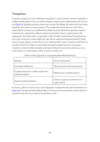 Triangulation
In regards to integration of results and findings, triangulation is a process whereby researchers strategically use
multiple methods together so they can examine convergence, expansion, and complementarity of the data sets
(see Table 13.4). Regarding convergence, authors want to know if the findings and results from the two strands
provide the “same answers to the same questions.” For example, did interview data concur with a factor
analysis? Did the concurrent use of qualitative data validate the results obtained from quantitative analysis?
Complementarity is achieved when different methods provide “related answers to related questions.” By
integrating the two strands, authors can gain depth as well as breadth of understanding of the phenomenon;
that is, they can find more complete insights than when data are analyzed and interpreted separately. Finally,
authors can report expansion of their inferences if one method provides “answers to questions raised by the use
of another method.” For example, by sequentially examining the qualitative data (e.g., focus groups),
researchers can further elucidate and explain unanticipated findings from quantitative analysis (e.g., survey
results) (Aarons et al., 2012; Swartout, 2014), as shown in example 13.24.
Table 13.4 Three Approaches to Triangulating Mixed Methods Data Sets
Approach The two strands provide
Convergence (affirmation) “The same answers to the same questions”
Complementarity (more complete insights when
interpreted together)
“Related answers to related questions”
Expansion (further elucidation)
“Answers to questions raised by the use of
another method”
In summary, authors can choose from an array of approaches to integrate their data and its interpretation (see
Figure 13.6). Each approach yields different degrees of and nuances into strand-specific and meta-inferences
required to answer the research question, the hypothesis, or both.
584
 