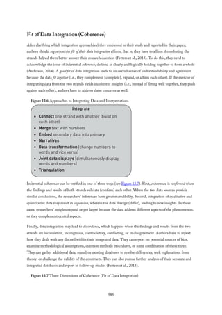 Fit of Data Integration (Coherence)
After clarifying which integration approach(es) they employed in their study and reported in their paper,
authors should report on the fit of their data integration efforts; that is, they have to affirm if combining the
strands helped them better answer their research question (Fetters et al., 2013). To do this, they need to
acknowledge the issue of inferential coherence, defined as clearly and logically holding together to form a whole
(Anderson, 2014). A good fit of data integration leads to an overall sense of understandability and agreement
because the data fit together (i.e., they complement [complete], expand, or affirm each other). If the exercise of
integrating data from the two strands yields incoherent insights (i.e., instead of fitting well together, they push
against each other), authors have to address these concerns as well.
Figure 13.6 Approaches to Integrating Data and Interpretations
Inferential coherence can be verified in one of three ways (see Figure 13.7). First, coherence is confirmed when
the findings and results of both strands validate (confirm) each other. When the two data sources provide
similar conclusions, the researchers’ inferences have greater credibility. Second, integration of qualitative and
quantitative data may result in expansion, wherein the data diverge (differ), leading to new insights. In these
cases, researchers’ insights expand or get larger because the data address different aspects of the phenomenon,
or they complement central aspects.
Finally, data integration may lead to discordance, which happens when the findings and results from the two
strands are inconsistent, incongruous, contradictory, conflicting, or in disagreement. Authors have to report
how they dealt with any discord within their integrated data. They can report on potential sources of bias,
examine methodological assumptions, question methods procedures, or some combination of these three.
They can gather additional data, reanalyze existing databases to resolve differences, seek explanations from
theory, or challenge the validity of the constructs. They can also pursue further analysis of their separate and
integrated databases and report in follow-up studies (Fetters et al., 2013).
Figure 13.7 Three Dimensions of Coherence (Fit of Data Integration)
585
 