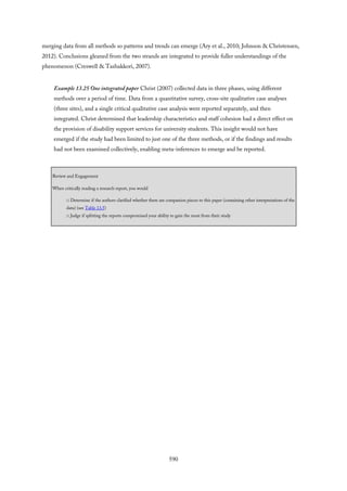 merging data from all methods so patterns and trends can emerge (Ary et al., 2010; Johnson & Christensen,
2012). Conclusions gleaned from the two strands are integrated to provide fuller understandings of the
phenomenon (Creswell & Tashakkori, 2007).
Example 13.25 One integrated paper Christ (2007) collected data in three phases, using different
methods over a period of time. Data from a quantitative survey, cross-site qualitative case analyses
(three sites), and a single critical qualitative case analysis were reported separately, and then
integrated. Christ determined that leadership characteristics and staff cohesion had a direct effect on
the provision of disability support services for university students. This insight would not have
emerged if the study had been limited to just one of the three methods, or if the findings and results
had not been examined collectively, enabling meta-inferences to emerge and be reported.
Review and Engagement
When critically reading a research report, you would
□ Determine if the authors clarified whether there are companion pieces to this paper (containing other interpretations of the
data) (see Table 13.5)
□ Judge if splitting the reports compromised your ability to gain the most from their study
590
 